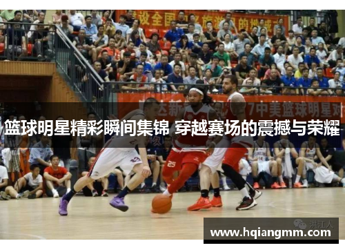篮球明星精彩瞬间集锦 穿越赛场的震撼与荣耀