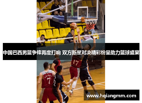 中国巴西男篮争锋再度打响 双方新星对决精彩纷呈助力篮球盛宴