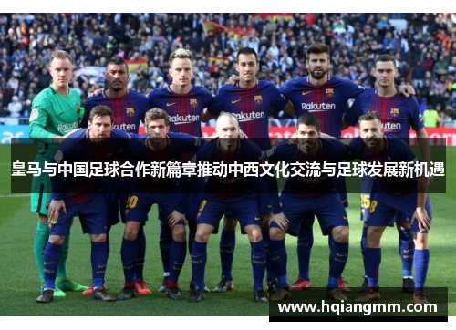 皇马与中国足球合作新篇章推动中西文化交流与足球发展新机遇